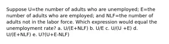 Suppose U=the number of adults who are unemployed; E=the number of adults who are employed; and NLF=the number of adults not in the labor force. Which expression would equal the unemployment rate? a. U/(E+NLF) b. U/E c. U/(U +E) d. U/(E+NLF) e. U?(U+E-NLF)