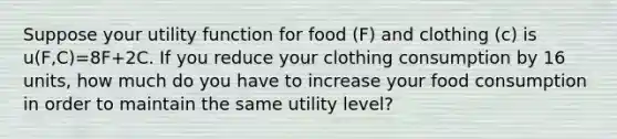 Suppose your utility function for food (F) and clothing (c) is u(F,C)=8F+2C. If you reduce your clothing consumption by 16 units, how much do you have to increase your food consumption in order to maintain the same utility level?