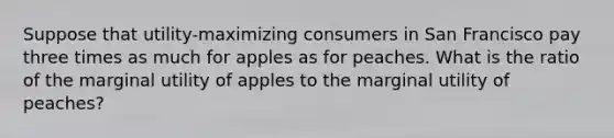 Suppose that utility-maximizing consumers in San Francisco pay three times as much for apples as for peaches. What is the ratio of the marginal utility of apples to the marginal utility of peaches?