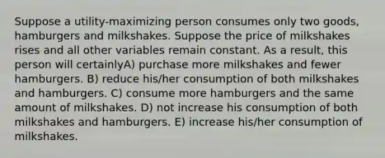 Suppose a utility-maximizing person consumes only two goods, hamburgers and milkshakes. Suppose the price of milkshakes rises and all other variables remain constant. As a result, this person will certainlyA) purchase more milkshakes and fewer hamburgers. B) reduce his/her consumption of both milkshakes and hamburgers. C) consume more hamburgers and the same amount of milkshakes. D) not increase his consumption of both milkshakes and hamburgers. E) increase his/her consumption of milkshakes.