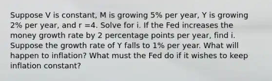 Suppose V is constant, M is growing 5% per year, Y is growing 2% per year, and r =4. Solve for i. If the Fed increases the money growth rate by 2 percentage points per year, find i. Suppose the growth rate of Y falls to 1% per year. What will happen to inflation? What must the Fed do if it wishes to keep inflation constant?