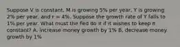 Suppose V is constant, M is growing 5% per year, Y is growing 2% per year, and r = 4%. Suppose the growth rate of Y falls to 1% per year. What must the Fed do it if it wishes to keep π constant? A. increase money growth by 1% B. decrease money growth by 1%