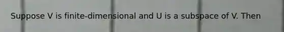 Suppose V is finite-dimensional and U is a subspace of V. Then