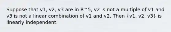 Suppose that v1, v2, v3 are in R^5, v2 is not a multiple of v1 and v3 is not a linear combination of v1 and v2. Then (v1, v2, v3) is linearly independent.