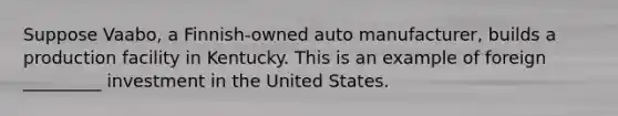 Suppose Vaabo, a Finnish-owned auto manufacturer, builds a production facility in Kentucky. This is an example of foreign _________ investment in the United States.