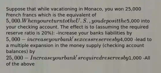 Suppose that while vacationing in Monaco, you won 25,000 French francs which is the equivalent of 5,000. When you return to the U.S., you deposit the5,000 into your checking account. The effect is to (assuming the required reserve ratio is 20%): -increase your banks liabilities by 5,000 -increase your bank's excess reserves by4,000 -lead to a multiple expansion in the money supply (checking account balances) by 25,000 -Increase your bank's required reserves by1,000 -All of the above