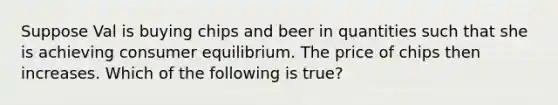 Suppose Val is buying chips and beer in quantities such that she is achieving consumer equilibrium. The price of chips then increases. Which of the following is true?