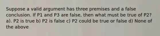 Suppose a valid argument has three premises and a false conclusion. If P1 and P3 are false, then what must be true of P2? a). P2 is true b) P2 is false c) P2 could be true or false d) None of the above