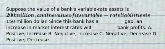 Suppose the value of a bank's variable-rate assets is 200 million, and the value of its variable-rate liabilities is150 million dollar. Since this bank has a __________ gap, an increase in market interest rates will __________ bank profits. A. Positive; Increase B. Negative; Increase C. Negative; Decrease D. Positive; Decrease