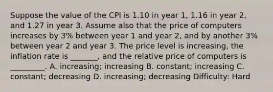 Suppose the value of the CPI is 1.10 in year 1, 1.16 in year 2, and 1.27 in year 3. Assume also that the price of computers increases by 3% between year 1 and year 2, and by another 3% between year 2 and year 3. The price level is increasing, the inflation rate is _______, and the relative price of computers is _________. A. increasing; increasing B. constant; increasing C. constant; decreasing D. increasing; decreasing Difficulty: Hard