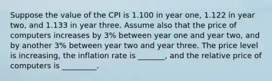 Suppose the value of the CPI is 1.100 in year one, 1.122 in year two, and 1.133 in year three. Assume also that the price of computers increases by 3% between year one and year two, and by another 3% between year two and year three. The price level is increasing, the inflation rate is _______, and the relative price of computers is _________.