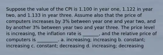 Suppose the value of the CPI is 1.100 in year one, 1.122 in year two, and 1.133 in year three. Assume also that the price of computers increases by 3% between year one and year two, and by another 3% between year two and year three. The price level is increasing, the inflation rate is _______, and the relative price of computers is _________. a. increasing; increasing b. constant; increasing c. constant; decreasing d. increasing; decreasing