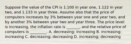 Suppose the value of the CPI is 1.100 in year one, 1.122 in year two, and 1.133 in year three. Assume also that the price of computers increases by 3% between year one and year two, and by another 3% between year two and year three. The price level is increasing, the inflation rate is _______, and the relative price of computers is _________. A. decreasing; increasing B. increasing; increasing C. decreasing; decreasing D. increasing; decreasing