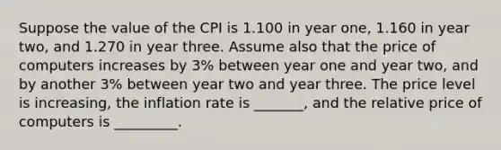 Suppose the value of the CPI is 1.100 in year one, 1.160 in year two, and 1.270 in year three. Assume also that the price of computers increases by 3% between year one and year two, and by another 3% between year two and year three. The price level is increasing, the inflation rate is _______, and the relative price of computers is _________.