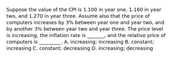 Suppose the value of the CPI is 1.100 in year one, 1.160 in year two, and 1.270 in year three. Assume also that the price of computers increases by 3% between year one and year two, and by another 3% between year two and year three. The price level is increasing, the inflation rate is _______, and the relative price of computers is _________. A. increasing; increasing B. constant; increasing C. constant; decreasing D. increasing; decreasing