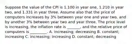 Suppose the value of the CPI is 1.100 in year one, 1.210 in year two, and 1.331 in year three. Assume also that the price of computers increases by 3% between year one and year two, and by another 3% between year two and year three. The price level is increasing, the inflation rate is _______, and the relative price of computers is _________. A. increasing; decreasing B. constant; increasing C. increasing; increasing D. constant; decreasing