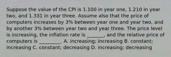 Suppose the value of the CPI is 1.100 in year one, 1.210 in year two, and 1.331 in year three. Assume also that the price of computers increases by 3% between year one and year two, and by another 3% between year two and year three. The price level is increasing, the inflation rate is _______, and the relative price of computers is _________. A. increasing; increasing B. constant; increasing C. constant; decreasing D. increasing; decreasing