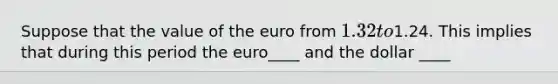 Suppose that the value of the euro from 1.32 to1.24. This implies that during this period the euro____ and the dollar ____