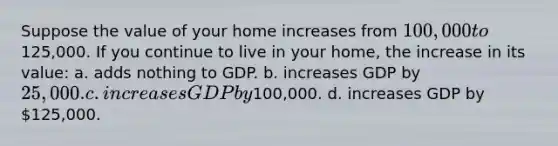 Suppose the value of your home increases from 100,000 to125,000. If you continue to live in your home, the increase in its value: a. adds nothing to GDP. b. increases GDP by 25,000. c. increases GDP by100,000. d. increases GDP by 125,000.