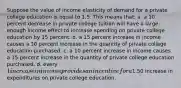 Suppose the value of income elasticity of demand for a private college education is equal to 1.5. This means that: a. a 10 percent decrease in private college tuition will have a large enough income effect to increase spending on private college education by 15 percent. b. a 15 percent increase in income causes a 10 percent increase in the quantity of private college education purchased. c. a 10 percent increase in income causes a 15 percent increase in the quantity of private college education purchased. d. every 1 increase in income provides an incentive for a1.50 increase in expenditures on private college education.