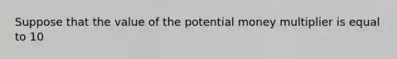 Suppose that the value of the potential money multiplier is equal to 10