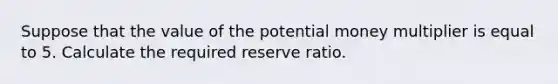 Suppose that the value of the potential money multiplier is equal to 5. Calculate the required reserve ratio.