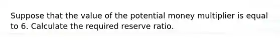 Suppose that the value of the potential money multiplier is equal to 6. Calculate the required reserve ratio.