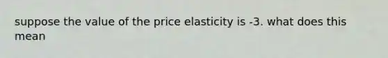 suppose the value of the price elasticity is -3. what does this mean