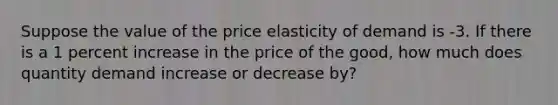 Suppose the value of the price elasticity of demand is -3. If there is a 1 percent increase in the price of the good, how much does quantity demand increase or decrease by?