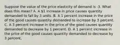 Suppose the value of the price elasticity of demand is -3. What does this mean? A. A 1 increase in price causes quantity demanded to fall by 3 units. B. A 1 percent increase in the price of the good causes quantity demanded to increase by 3 percent. C. A 3 percent increase in the price of the good causes quantity demanded to decrease by 1 percent. D. A 1 percent increase in the price of the good causes quantity demanded to decrease by 3 percent.