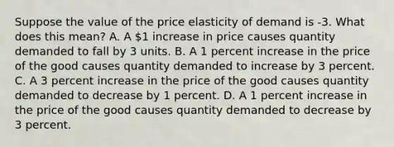 Suppose the value of the price elasticity of demand is -3. What does this mean? A. A 1 increase in price causes quantity demanded to fall by 3 units. B. A 1 percent increase in the price of the good causes quantity demanded to increase by 3 percent. C. A 3 percent increase in the price of the good causes quantity demanded to decrease by 1 percent. D. A 1 percent increase in the price of the good causes quantity demanded to decrease by 3 percent.