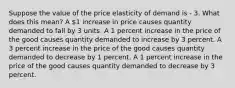 Suppose the value of the price elasticity of demand is - 3. What does this mean? A 1 increase in price causes quantity demanded to fall by 3 units. A 1 percent increase in the price of the good causes quantity demanded to increase by 3 percent. A 3 percent increase in the price of the good causes quantity demanded to decrease by 1 percent. A 1 percent increase in the price of the good causes quantity demanded to decrease by 3 percent.