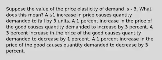 Suppose the value of the price elasticity of demand is - 3. What does this mean? A 1 increase in price causes quantity demanded to fall by 3 units. A 1 percent increase in the price of the good causes quantity demanded to increase by 3 percent. A 3 percent increase in the price of the good causes quantity demanded to decrease by 1 percent. A 1 percent increase in the price of the good causes quantity demanded to decrease by 3 percent.