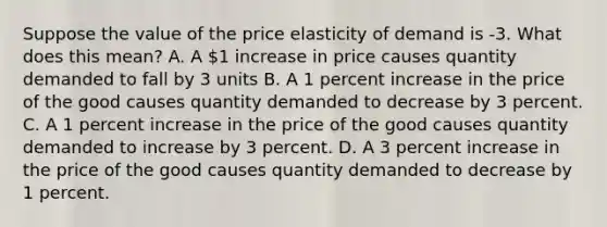 Suppose the value of the price elasticity of demand is -3. What does this mean? A. A 1 increase in price causes quantity demanded to fall by 3 units B. A 1 percent increase in the price of the good causes quantity demanded to decrease by 3 percent. C. A 1 percent increase in the price of the good causes quantity demanded to increase by 3 percent. D. A 3 percent increase in the price of the good causes quantity demanded to decrease by 1 percent.