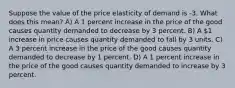 Suppose the value of the price elasticity of demand is -3. What does this mean? A) A 1 percent increase in the price of the good causes quantity demanded to decrease by 3 percent. B) A 1 increase in price causes quantity demanded to fall by 3 units. C) A 3 percent increase in the price of the good causes quantity demanded to decrease by 1 percent. D) A 1 percent increase in the price of the good causes quantity demanded to increase by 3 percent.