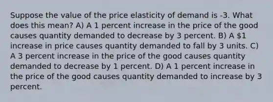 Suppose the value of the price elasticity of demand is -3. What does this mean? A) A 1 percent increase in the price of the good causes quantity demanded to decrease by 3 percent. B) A 1 increase in price causes quantity demanded to fall by 3 units. C) A 3 percent increase in the price of the good causes quantity demanded to decrease by 1 percent. D) A 1 percent increase in the price of the good causes quantity demanded to increase by 3 percent.