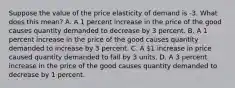 Suppose the value of the price elasticity of demand is -3. What does this​ mean? A. A 1 percent increase in the price of the good causes quantity demanded to decrease by 3 percent. B. A 1 percent increase in the price of the good causes quantity demanded to increase by 3 percent. C. A​ 1 increase in price caused quantity demanded to fall by 3 units. D. A 3 percent increase in the price of the good causes quantity demanded to decrease by 1 percent.