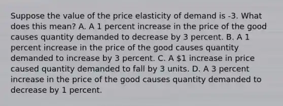 Suppose the value of the price elasticity of demand is -3. What does this​ mean? A. A 1 percent increase in the price of the good causes quantity demanded to decrease by 3 percent. B. A 1 percent increase in the price of the good causes quantity demanded to increase by 3 percent. C. A​ 1 increase in price caused quantity demanded to fall by 3 units. D. A 3 percent increase in the price of the good causes quantity demanded to decrease by 1 percent.