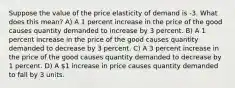 Suppose the value of the price elasticity of demand is -3. What does this mean? A) A 1 percent increase in the price of the good causes quantity demanded to increase by 3 percent. B) A 1 percent increase in the price of the good causes quantity demanded to decrease by 3 percent. C) A 3 percent increase in the price of the good causes quantity demanded to decrease by 1 percent. D) A 1 increase in price causes quantity demanded to fall by 3 units.