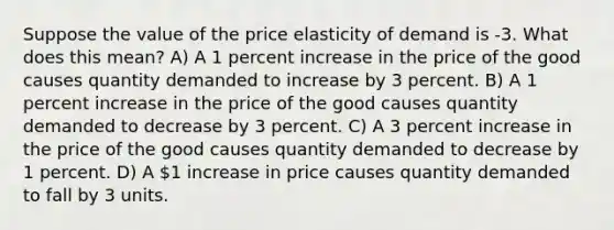 Suppose the value of the price elasticity of demand is -3. What does this mean? A) A 1 percent increase in the price of the good causes quantity demanded to increase by 3 percent. B) A 1 percent increase in the price of the good causes quantity demanded to decrease by 3 percent. C) A 3 percent increase in the price of the good causes quantity demanded to decrease by 1 percent. D) A 1 increase in price causes quantity demanded to fall by 3 units.