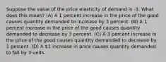 Suppose the value of the price elasticity of demand is -3. What does this mean? (A) A 1 percent increase in the price of the good causes quantity demanded to increase by 3 percent. (B) A 1 percent increase in the price of the good causes quantity demanded to decrease by 3 percent. (C) A 3 percent increase in the price of the good causes quantity demanded to decrease by 1 percent. (D) A 1 increase in price causes quantity demanded to fall by 3 units.