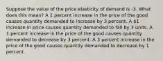 Suppose the value of the price elasticity of demand is -3. What does this mean? A 1 percent increase in the price of the good causes quantity demanded to increase by 3 percent. A 1 increase in price causes quantity demanded to fall by 3 units. A 1 percent increase in the price of the good causes quantity demanded to decrease by 3 percent. A 3 percent increase in the price of the good causes quantity demanded to decrease by 1 percent.