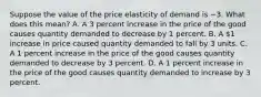 Suppose the value of the price elasticity of demand is −3. What does this​ mean? A. A 3 percent increase in the price of the good causes quantity demanded to decrease by 1 percent. B. A​ 1 increase in price caused quantity demanded to fall by 3 units. C. A 1 percent increase in the price of the good causes quantity demanded to decrease by 3 percent. D. A 1 percent increase in the price of the good causes quantity demanded to increase by 3 percent.