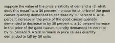 suppose the value of the price elasticity of demand is -3. what does this mean? a. a 30 percent increase int eh price of the good causes quantity demanded to decrease by 30 percent b. a 10 percent increase in the price of the good causes quantity demanded to decrease to by 30 percent c. a 10 percent increase in the price of the good causes quantity demanded to increase by 30 percent d. a 10 increase in price causes quantity demanded to fall by 30 units