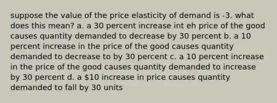 suppose the value of the price elasticity of demand is -3. what does this mean? a. a 30 percent increase int eh price of the good causes quantity demanded to decrease by 30 percent b. a 10 percent increase in the price of the good causes quantity demanded to decrease to by 30 percent c. a 10 percent increase in the price of the good causes quantity demanded to increase by 30 percent d. a 10 increase in price causes quantity demanded to fall by 30 units