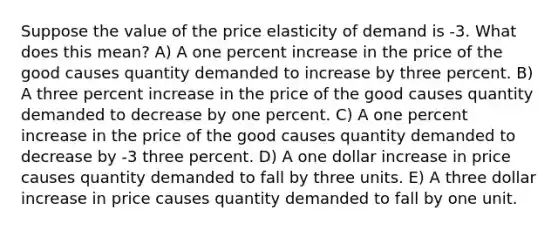 Suppose the value of the price elasticity of demand is -3. What does this mean? A) A one percent increase in the price of the good causes quantity demanded to increase by three percent. B) A three percent increase in the price of the good causes quantity demanded to decrease by one percent. C) A one percent increase in the price of the good causes quantity demanded to decrease by -3 three percent. D) A one dollar increase in price causes quantity demanded to fall by three units. E) A three dollar increase in price causes quantity demanded to fall by one unit.