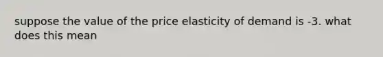 suppose the value of the price elasticity of demand is -3. what does this mean