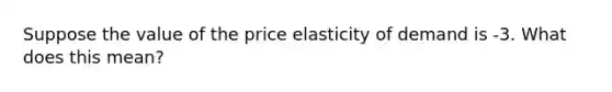 Suppose the value of the price elasticity of demand is -3. What does this mean?