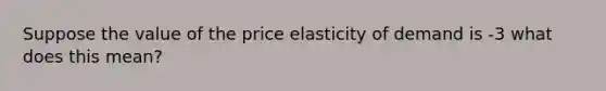 Suppose the value of the price elasticity of demand is -3 what does this mean?