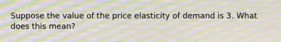 Suppose the value of the price elasticity of demand is 3. What does this mean?